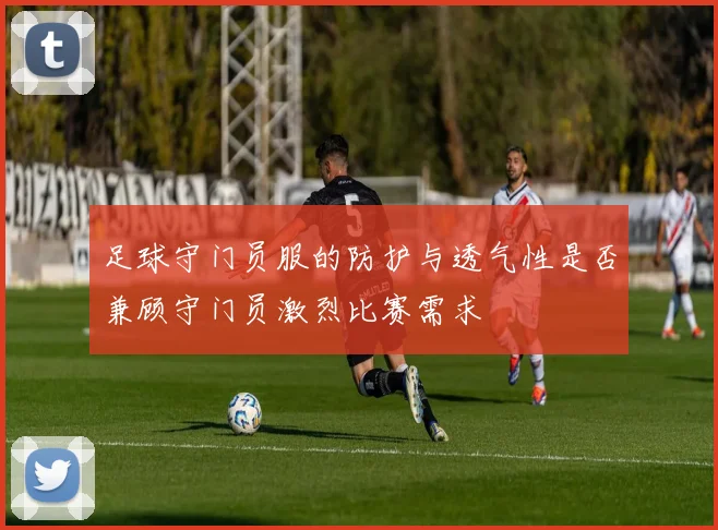 足球守门员服的防护与透气性是否兼顾守门员激烈比赛需求